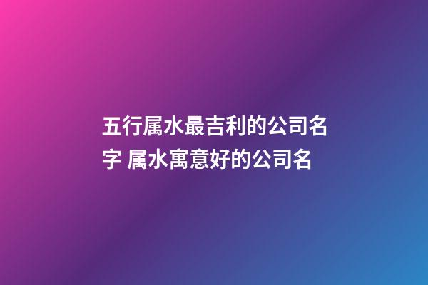 五行属水最吉利的公司名字 属水寓意好的公司名